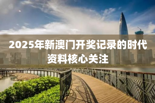 2025年新(xin)澳門(men)開獎(jiang)記(ji)錄(lu)的(de)時(shi)代資料(liao)覈心(xin)關(guan)註