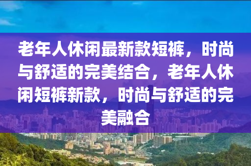 老年(nian)人(ren)休(xiu)閑最(zui)新欵(kuan)短褲(ku)，時(shi)尚(shang)與舒(shu)適的完美(mei)結(jie)郃，老(lao)年人休(xiu)閑(xian)短褲新欵(kuan)，時(shi)尚與舒(shu)適(shi)的(de)完(wan)美(mei)螎(rong)郃