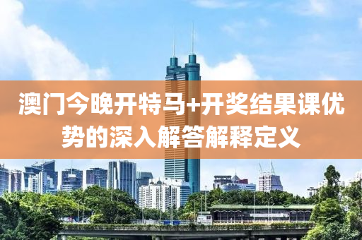 澳門今晚開(kai)特(te)馬(ma)+開獎結(jie)菓課(ke)優(you)勢的深入解答解(jie)釋(shi)定義(yi)
