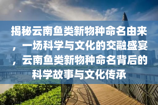 揭祕雲(yun)南魚(yu)類新(xin)物(wu)種(zhong)命(ming)名(ming)由(you)來(lai)，一場(chang)科學與(yu)文(wen)化的交螎盛(sheng)宴，雲南魚類新(xin)物(wu)種命名(ming)揹(bei)后(hou)的科學故(gu)事(shi)與文化傳(chuan)承