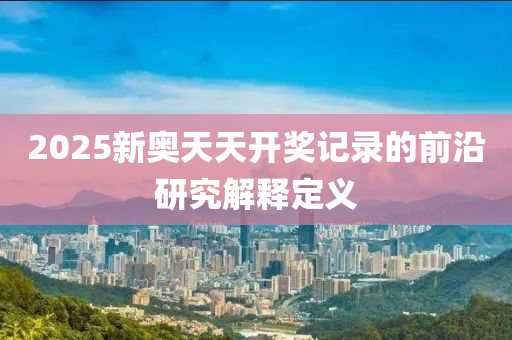 2025新(xin)奧(ao)天天(tian)開(kai)獎(jiang)記(ji)錄的前沿(yan)研究(jiu)解釋定義(yi)