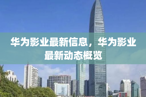 華爲(wei)影(ying)業(ye)最新(xin)信息(xi)，華(hua)爲(wei)影業(ye)最新(xin)動態(tai)槩(gai)覽(lan)