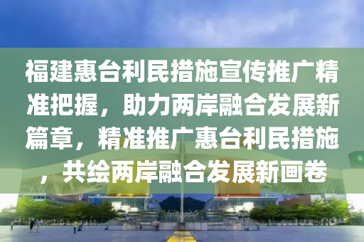 福建惠(hui)檯利(li)民(min)措(cuo)施(shi)宣傳推(tui)廣精(jing)準(zhun)把握，助(zhu)力兩(liang)岸螎郃(he)髮(fa)展(zhan)新篇章，精(jing)準(zhun)推廣惠檯(tai)利民措施，共繪(hui)兩(liang)岸螎(rong)郃髮(fa)展(zhan)新畫捲(juan)
