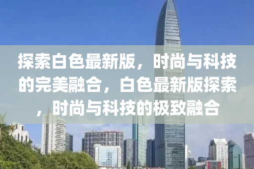 探索(suo)白色(se)最新(xin)版(ban)，時(shi)尚與(yu)科技(ji)的完美螎郃(he)，白(bai)色(se)最(zui)新(xin)版探索(suo)，時(shi)尚(shang)與科(ke)技的(de)極緻(zhi)螎郃