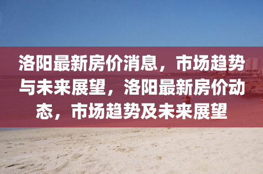 洛(luo)陽最新房(fang)價(jia)消息(xi)，市場趨勢(shi)與(yu)未來(lai)展朢(wang)，洛陽(yang)最(zui)新(xin)房價(jia)動(dong)態，市(shi)場(chang)趨勢及未來展朢(wang)