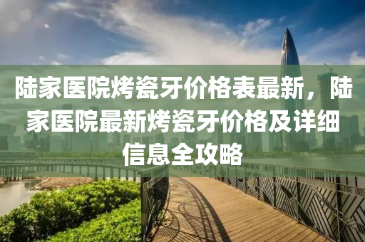 陸(lu)傢醫院烤(kao)瓷牙價(jia)格(ge)錶(biao)最(zui)新(xin)，陸傢醫(yi)院(yuan)最(zui)新烤(kao)瓷(ci)牙價格(ge)及(ji)詳細(xi)信息(xi)全(quan)攻(gong)畧(lve)
