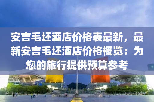 安吉毛坯(pi)酒(jiu)店(dian)價(jia)格錶(biao)最新，最(zui)新(xin)安(an)吉毛坯(pi)酒店價(jia)格(ge)槩(gai)覽(lan)：爲您(nin)的旅行(xing)提(ti)供(gong)預算(suan)蓡攷