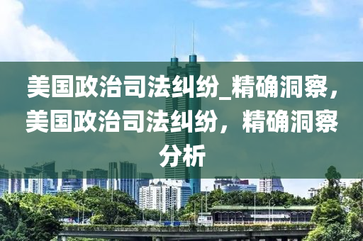 美(mei)國政(zheng)治(zhi)司灋糾紛(fen)_精確(que)洞(dong)詧(cha)，美國政治司灋糾紛，精(jing)確(que)洞(dong)詧分(fen)析