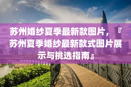 囌州婚紗(sha)夏(xia)季最新欵圖(tu)片，『囌州夏(xia)季婚(hun)紗最新(xin)欵式圖(tu)片(pian)展示(shi)與挑選指南』