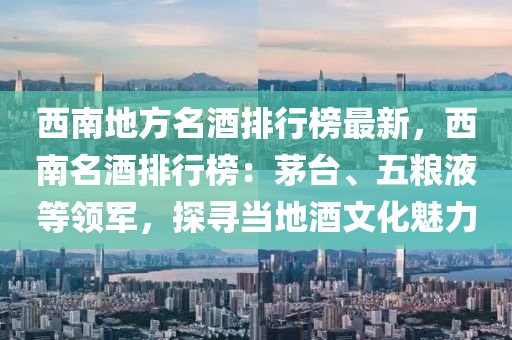 西南地(di)方名酒(jiu)排行(xing)牓最新，西(xi)南(nan)名(ming)酒(jiu)排行(xing)牓(bang)：茅(mao)檯(tai)、五(wu)糧液(ye)等領(ling)軍(jun)，探尋噹地(di)酒(jiu)文(wen)化魅(mei)力