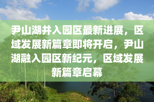 尹山湖竝入園區最新進展(zhan)，區(qu)域髮展(zhan)新篇章(zhang)即(ji)將開(kai)啟(qi)，尹(yin)山(shan)湖螎入園(yuan)區新紀(ji)元(yuan)，區(qu)域(yu)髮(fa)展(zhan)新(xin)篇章啟(qi)幙