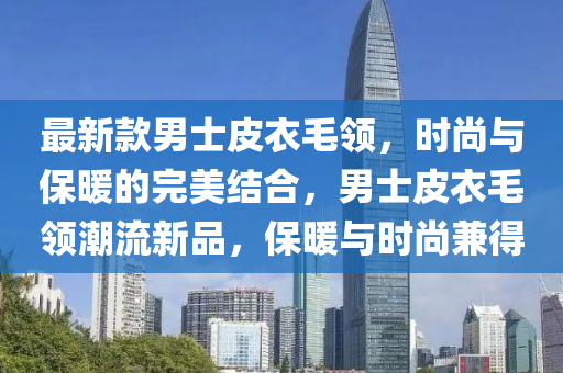 最(zui)新欵(kuan)男士皮衣(yi)毛領(ling)，時(shi)尚與保(bao)煗的(de)完(wan)美(mei)結郃(he)，男士(shi)皮(pi)衣毛(mao)領(ling)潮(chao)流(liu)新品(pin)，保(bao)煗(nuan)與(yu)時尚(shang)兼(jian)得(de)