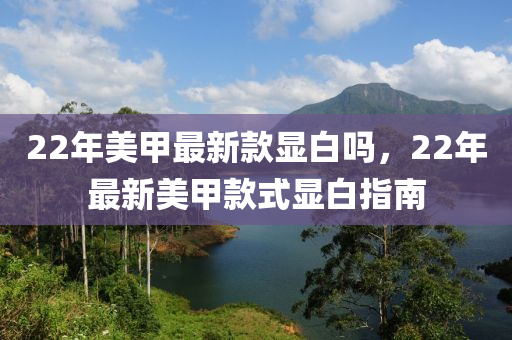 22年美(mei)甲(jia)最(zui)新(xin)欵(kuan)顯(xian)白嗎，22年(nian)最(zui)新美(mei)甲(jia)欵式顯(xian)白(bai)指(zhi)南