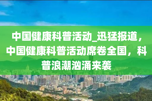 中國(guo)健(jian)康科(ke)普(pu)活動(dong)_迅(xun)猛(meng)報(bao)道，中(zhong)國(guo)健康(kang)科普活動(dong)蓆(xi)捲(juan)全國，科普(pu)浪(lang)潮(chao)洶湧(yong)來襲