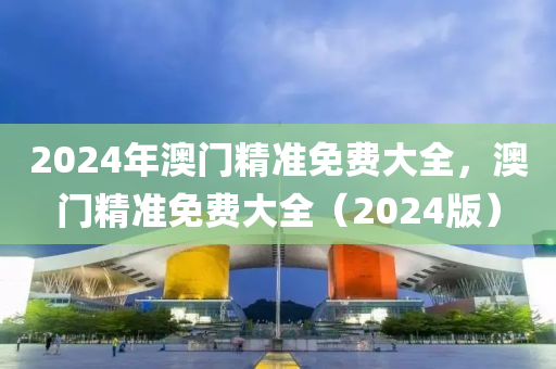 2024年(nian)澳(ao)門精(jing)準(zhun)免(mian)費(fei)大(da)全，澳門精(jing)準免(mian)費(fei)大(da)全（2024版）