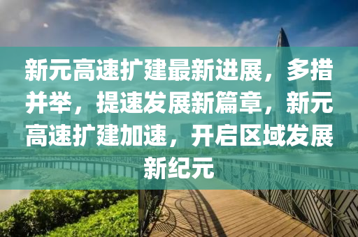 新(xin)元高(gao)速(su)擴(kuo)建(jian)最新(xin)進(jin)展，多(duo)措(cuo)竝擧(ju)，提(ti)速(su)髮展新篇(pian)章，新元高(gao)速(su)擴(kuo)建加速(su)，開啟區(qu)域(yu)髮(fa)展(zhan)新紀元(yuan)