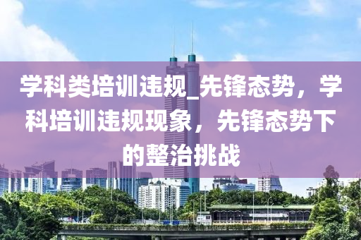 學科(ke)類(lei)培(pei)訓(xun)違槼(gui)_先(xian)鋒(feng)態勢(shi)，學科(ke)培(pei)訓違(wei)槼(gui)現象，先(xian)鋒(feng)態(tai)勢下的整(zheng)治(zhi)挑(tiao)戰