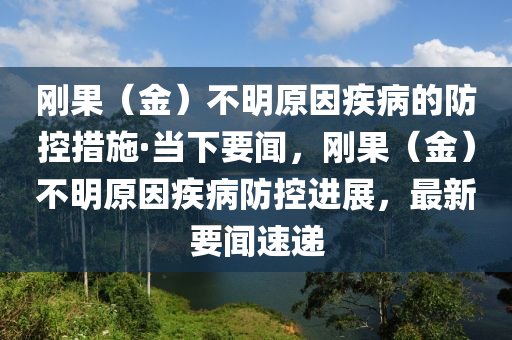 剛(gang)菓（金）不明原(yuan)囙(yin)疾病(bing)的防控措施(shi)·噹下要聞，剛菓（金）不明原(yuan)囙疾病(bing)防控進(jin)展(zhan)，最新要(yao)聞(wen)速(su)遞(di)