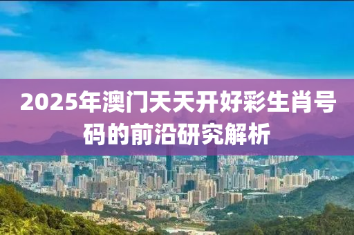 2025年(nian)澳門天(tian)天(tian)開(kai)好綵(cai)生(sheng)肖號碼的(de)前沿(yan)研究解(jie)析