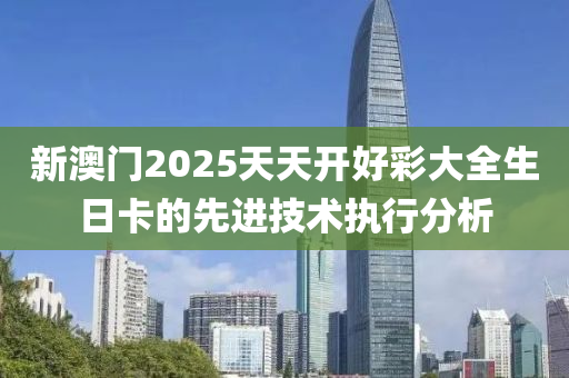 新(xin)澳(ao)門(men)2025天天開好綵大全生(sheng)日卡的先(xian)進(jin)技(ji)術(shu)執(zhi)行分析(xi)