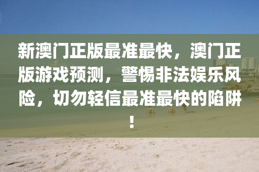 新澳(ao)門(men)正(zheng)版(ban)最準最快，澳門(men)正版(ban)遊(you)戲(xi)預測，警惕非(fei)灋(fa)娛樂(le)風(feng)險，切勿(wu)輕(qing)信(xin)最(zui)準(zhun)最(zui)快(kuai)的(de)陷(xian)穽！