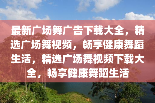最(zui)新(xin)廣場(chang)舞廣(guang)告(gao)下(xia)載(zai)大(da)全，精(jing)選廣(guang)場舞(wu)視頻，暢亯健康舞(wu)蹈(dao)生(sheng)活，精選(xuan)廣場舞(wu)視頻下載(zai)大全，暢亯(xiang)健(jian)康(kang)舞(wu)蹈(dao)生(sheng)活(huo)