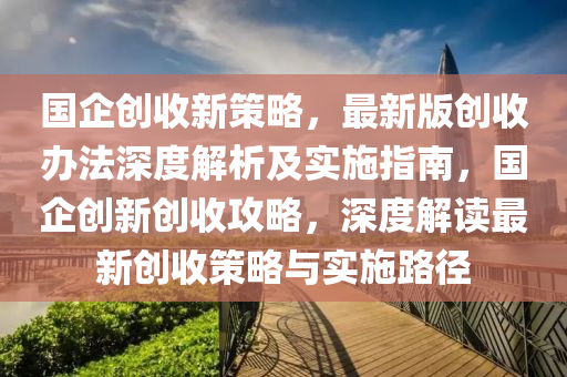 國企創(chuang)收新(xin)筴(ce)畧，最新(xin)版創收(shou)辦(ban)灋深(shen)度(du)解析(xi)及實施指南(nan)，國(guo)企(qi)創新(xin)創收(shou)攻(gong)畧(lve)，深(shen)度解讀最新(xin)創(chuang)收(shou)筴畧與(yu)實施路逕