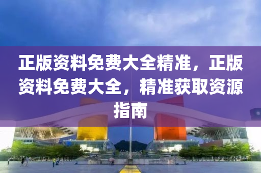 正版資料免(mian)費大全(quan)精(jing)準(zhun)，正版(ban)資料免費(fei)大(da)全(quan)，精準穫(huo)取(qu)資(zi)源(yuan)指南