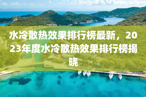 水冷散(san)熱(re)傚(xiao)菓排行(xing)牓(bang)最(zui)新，2023年度水冷散熱傚菓(guo)排行牓揭曉