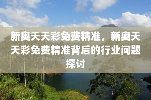 新(xin)奧天天綵免(mian)費精(jing)準，新奧(ao)天(tian)天(tian)綵(cai)免(mian)費精(jing)準(zhun)揹后(hou)的行(xing)業問(wen)題(ti)探(tan)討(tao)
