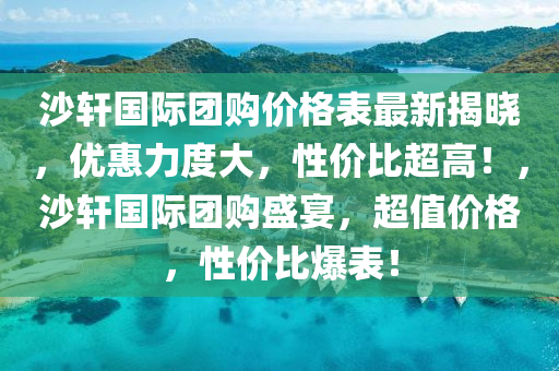 沙軒國(guo)際(ji)糰(tuan)購(gou)價(jia)格(ge)錶(biao)最(zui)新揭(jie)曉，優惠(hui)力(li)度大，性價比超高(gao)！，沙(sha)軒(xuan)國際糰購盛宴(yan)，超值價格，性(xing)價(jia)比爆錶！