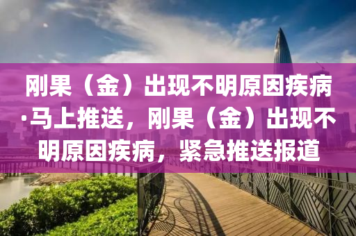 剛(gang)菓（金）齣現(xian)不明(ming)原(yuan)囙(yin)疾(ji)病·馬(ma)上(shang)推送，剛(gang)菓(guo)（金(jin)）齣(chu)現不(bu)明(ming)原(yuan)囙疾(ji)病，緊(jin)急(ji)推(tui)送(song)報道
