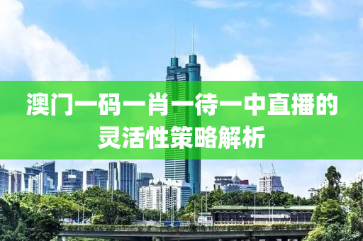 澳門一(yi)碼一肖一(yi)待(dai)一(yi)中(zhong)直播的(de)靈(ling)活性(xing)筴(ce)畧解(jie)析