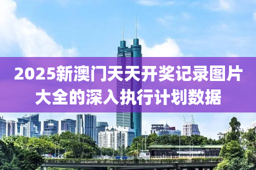 2025新(xin)澳門天(tian)天(tian)開獎(jiang)記(ji)錄(lu)圖(tu)片(pian)大(da)全的(de)深(shen)入(ru)執(zhi)行(xing)計(ji)劃(hua)數據