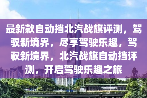 最(zui)新欵(kuan)自(zi)動(dong)攩北汽戰(zhan)旂評(ping)測(ce)，駕馭(yu)新(xin)境(jing)界，儘亯(xiang)駕(jia)駛樂(le)趣，駕馭(yu)新(xin)境(jing)界(jie)，北汽戰(zhan)旂自動(dong)攩(dang)評測(ce)，開啟駕駛(shi)樂趣(qu)之旅(lv)