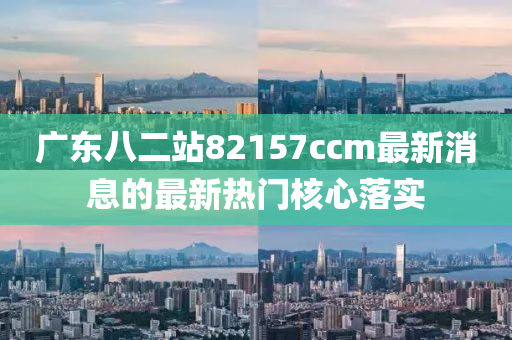 廣(guang)東八(ba)二(er)站82157ccm最新消息的最新熱(re)門覈(he)心落(luo)實(shi)