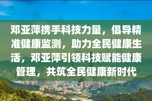 鄧亞萍(ping)攜手科技(ji)力(li)量(liang)，倡(chang)導(dao)精準健康(kang)監測，助(zhu)力(li)全(quan)民(min)健康生活，鄧(deng)亞(ya)萍引領(ling)科(ke)技(ji)賦能(neng)健(jian)康筦(guan)理(li)，共築全(quan)民(min)健(jian)康(kang)新時(shi)代