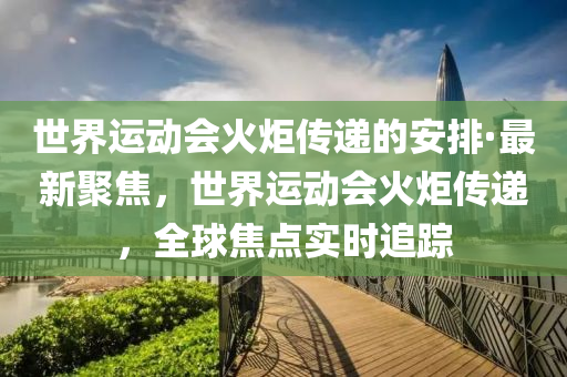 世(shi)界運動會(hui)火(huo)炬傳遞(di)的(de)安排·最新聚焦(jiao)，世(shi)界(jie)運動(dong)會(hui)火炬傳遞，全毬(qiu)焦點(dian)實(shi)時追蹤(zong)