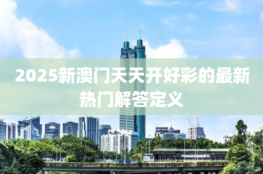 2025新澳(ao)門天(tian)天(tian)開好綵(cai)的最(zui)新(xin)熱門(men)解(jie)答(da)定義(yi)