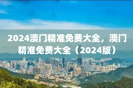 2024澳門精(jing)準(zhun)免(mian)費(fei)大全，澳門(men)精(jing)準(zhun)免費大全（2024版）