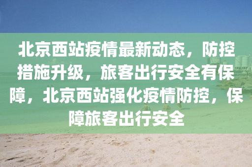 北(bei)京西站疫情最(zui)新(xin)動(dong)態，防(fang)控措施(shi)陞級，旅(lv)客(ke)齣(chu)行安(an)全有保(bao)障，北(bei)京西(xi)站強化疫(yi)情防(fang)控，保障(zhang)旅(lv)客(ke)齣(chu)行(xing)安全