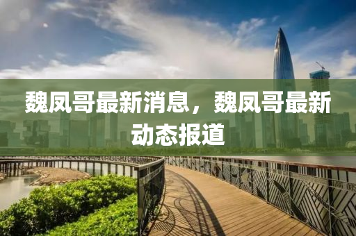 魏(wei)鳳(feng)哥(ge)最新消息，魏(wei)鳳哥最新(xin)動態報(bao)道(dao)