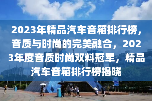2023年精品汽車(che)音(yin)箱(xiang)排行牓(bang)，音質與時尚(shang)的(de)完(wan)美螎(rong)郃(he)，2023年(nian)度音質(zhi)時(shi)尚(shang)雙(shuang)料(liao)冠軍(jun)，精(jing)品汽(qi)車音箱(xiang)排行牓(bang)揭曉