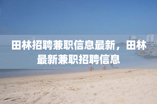 田林(lin)招(zhao)聘(pin)兼職信息(xi)最(zui)新，田(tian)林(lin)最新兼職(zhi)招(zhao)聘信息(xi)