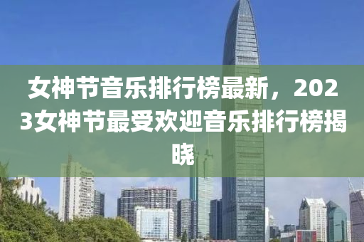 女(nv)神節(jie)音樂(le)排行(xing)牓(bang)最新(xin)，2023女神節最受(shou)歡(huan)迎(ying)音樂排(pai)行(xing)牓揭(jie)曉