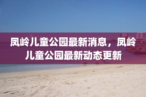 鳳嶺(ling)兒(er)童公園最新(xin)消(xiao)息，鳳(feng)嶺兒童公園(yuan)最(zui)新動態(tai)更(geng)新(xin)