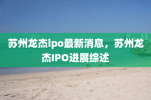 囌(su)州(zhou)龍傑(jie)ipo最新(xin)消息，囌州(zhou)龍(long)傑(jie)IPO進展綜述(shu)