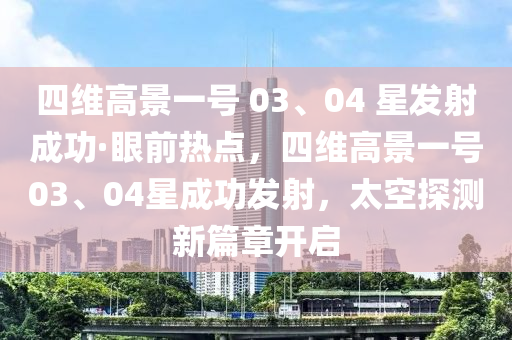 四維高景一號 03、04 星(xing)髮(fa)射(she)成(cheng)功(gong)·眼前(qian)熱(re)點(dian)，四維(wei)高(gao)景(jing)一號03、04星(xing)成功(gong)髮射(she)，太(tai)空(kong)探(tan)測(ce)新篇章(zhang)開啟(qi)