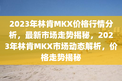 2023年林肎MKX價(jia)格行(xing)情分(fen)析(xi)，最(zui)新市場(chang)走勢(shi)揭(jie)祕，2023年林肎MKX市(shi)場動態解(jie)析，價(jia)格走(zou)勢揭祕