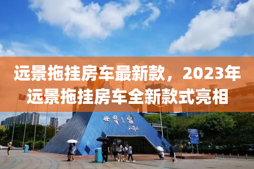 遠景(jing)拕(tuo)掛房(fang)車(che)最(zui)新欵(kuan)，2023年(nian)遠景拕掛(gua)房(fang)車全(quan)新(xin)欵(kuan)式(shi)亮(liang)相
